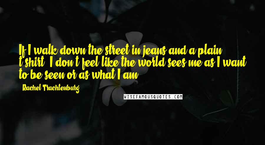 Rachel Trachtenburg Quotes: If I walk down the street in jeans and a plain t-shirt, I don't feel like the world sees me as I want to be seen or as what I am.