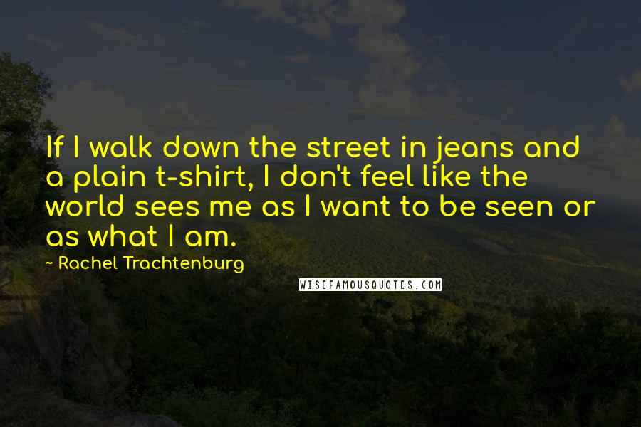 Rachel Trachtenburg Quotes: If I walk down the street in jeans and a plain t-shirt, I don't feel like the world sees me as I want to be seen or as what I am.