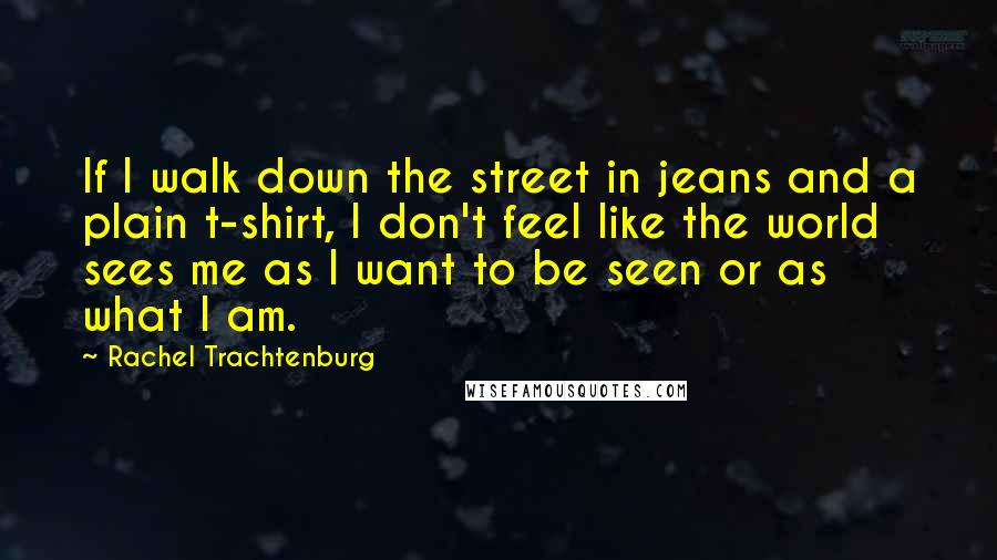 Rachel Trachtenburg Quotes: If I walk down the street in jeans and a plain t-shirt, I don't feel like the world sees me as I want to be seen or as what I am.