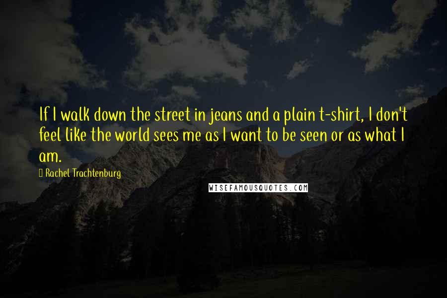 Rachel Trachtenburg Quotes: If I walk down the street in jeans and a plain t-shirt, I don't feel like the world sees me as I want to be seen or as what I am.