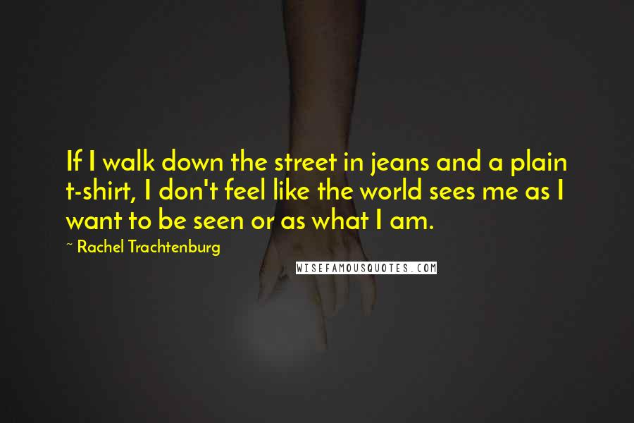 Rachel Trachtenburg Quotes: If I walk down the street in jeans and a plain t-shirt, I don't feel like the world sees me as I want to be seen or as what I am.