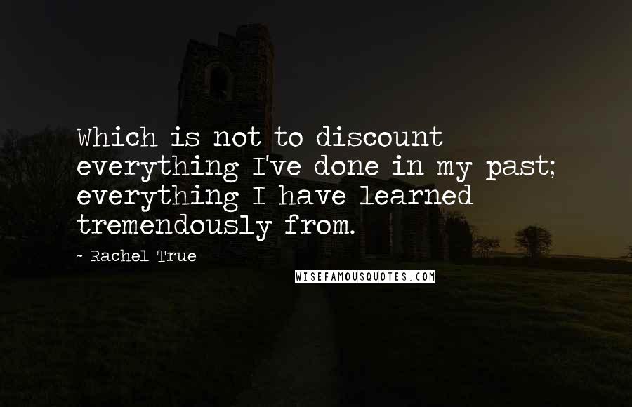 Rachel True Quotes: Which is not to discount everything I've done in my past; everything I have learned tremendously from.