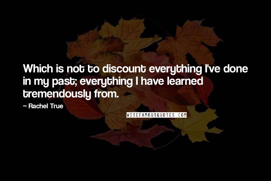 Rachel True Quotes: Which is not to discount everything I've done in my past; everything I have learned tremendously from.