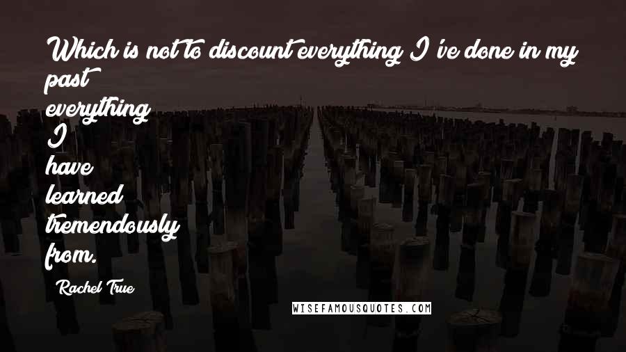 Rachel True Quotes: Which is not to discount everything I've done in my past; everything I have learned tremendously from.