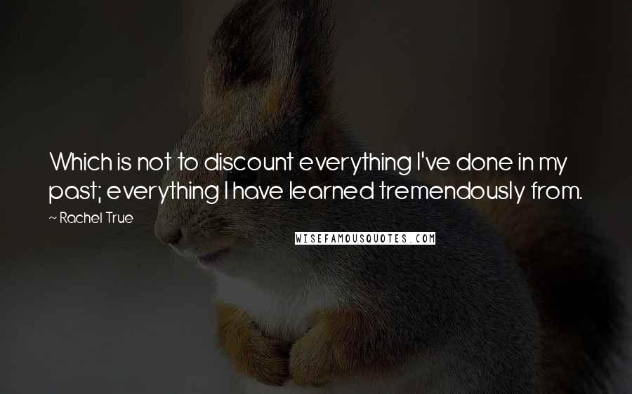 Rachel True Quotes: Which is not to discount everything I've done in my past; everything I have learned tremendously from.