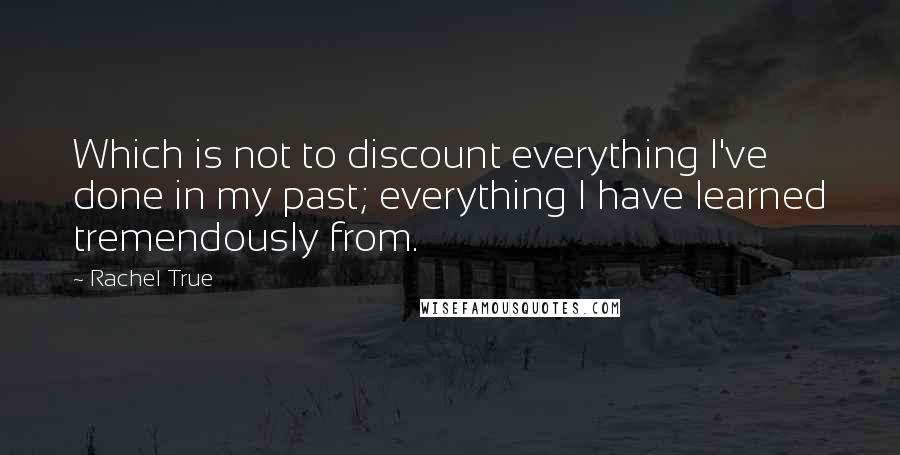 Rachel True Quotes: Which is not to discount everything I've done in my past; everything I have learned tremendously from.