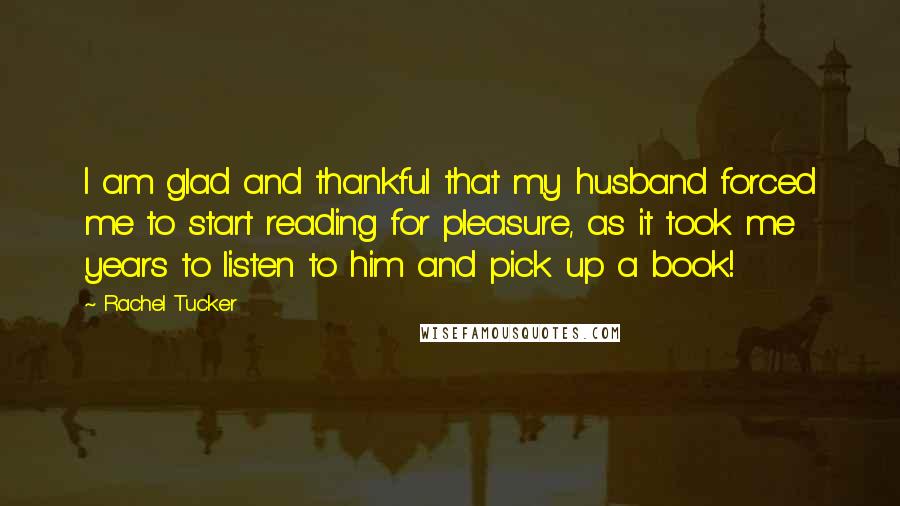 Rachel Tucker Quotes: I am glad and thankful that my husband forced me to start reading for pleasure, as it took me years to listen to him and pick up a book!