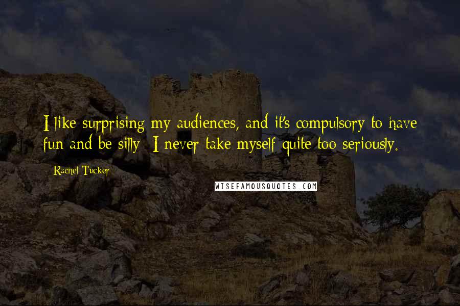 Rachel Tucker Quotes: I like surprising my audiences, and it's compulsory to have fun and be silly; I never take myself quite too seriously.