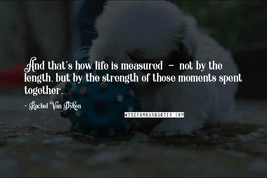 Rachel Van Dyken Quotes: And that's how life is measured - not by the length, but by the strength of those moments spent together.