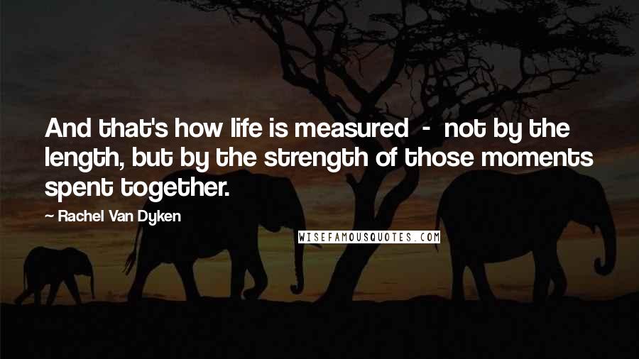 Rachel Van Dyken Quotes: And that's how life is measured  -  not by the length, but by the strength of those moments spent together.