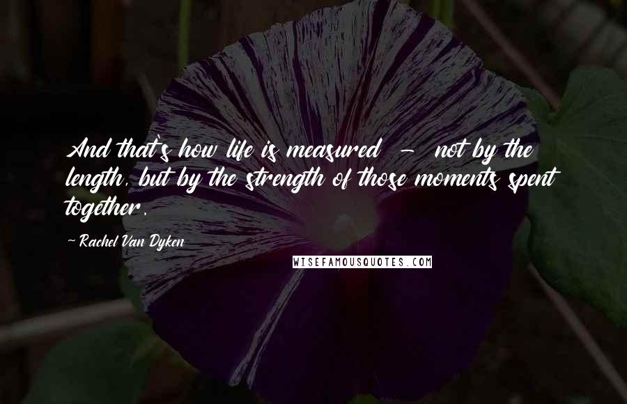 Rachel Van Dyken Quotes: And that's how life is measured - not by the length, but by the strength of those moments spent together.