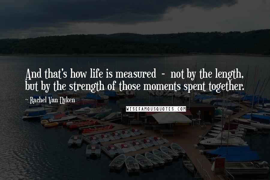 Rachel Van Dyken Quotes: And that's how life is measured  -  not by the length, but by the strength of those moments spent together.