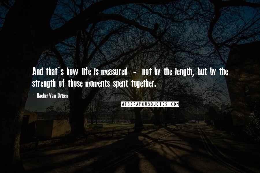 Rachel Van Dyken Quotes: And that's how life is measured - not by the length, but by the strength of those moments spent together.
