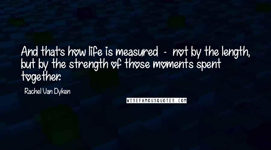 Rachel Van Dyken Quotes: And that's how life is measured  -  not by the length, but by the strength of those moments spent together.