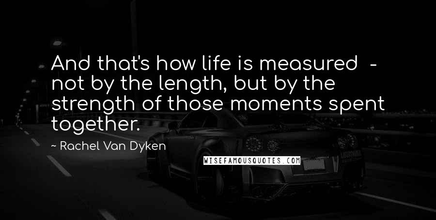 Rachel Van Dyken Quotes: And that's how life is measured  -  not by the length, but by the strength of those moments spent together.