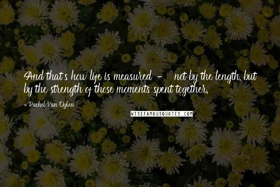 Rachel Van Dyken Quotes: And that's how life is measured - not by the length, but by the strength of those moments spent together.