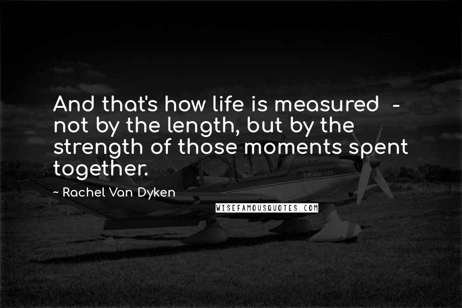 Rachel Van Dyken Quotes: And that's how life is measured  -  not by the length, but by the strength of those moments spent together.