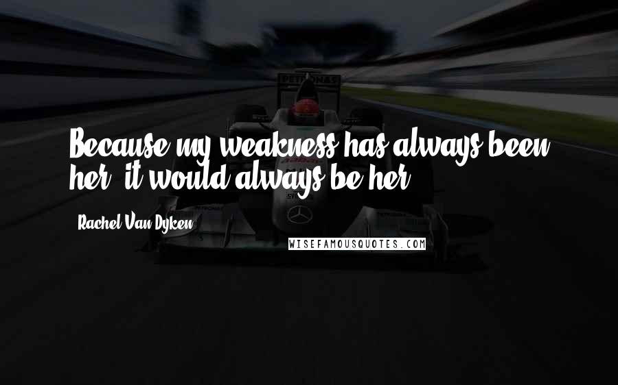 Rachel Van Dyken Quotes: Because my weakness has always been her, it would always be her.