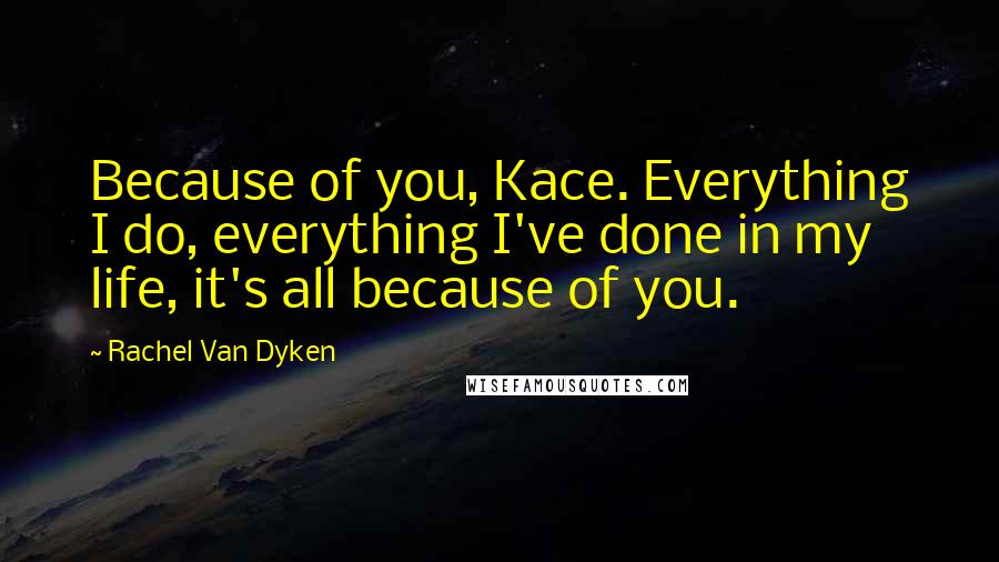 Rachel Van Dyken Quotes: Because of you, Kace. Everything I do, everything I've done in my life, it's all because of you.