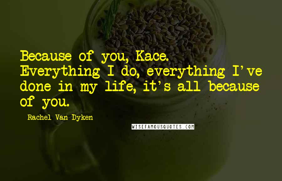 Rachel Van Dyken Quotes: Because of you, Kace. Everything I do, everything I've done in my life, it's all because of you.