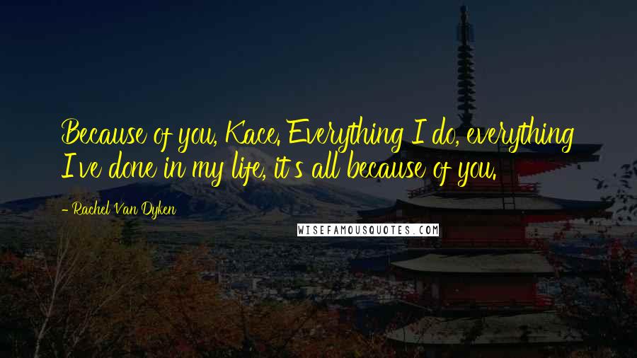 Rachel Van Dyken Quotes: Because of you, Kace. Everything I do, everything I've done in my life, it's all because of you.