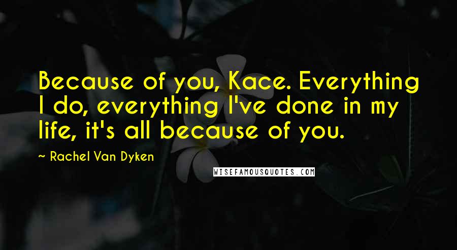 Rachel Van Dyken Quotes: Because of you, Kace. Everything I do, everything I've done in my life, it's all because of you.