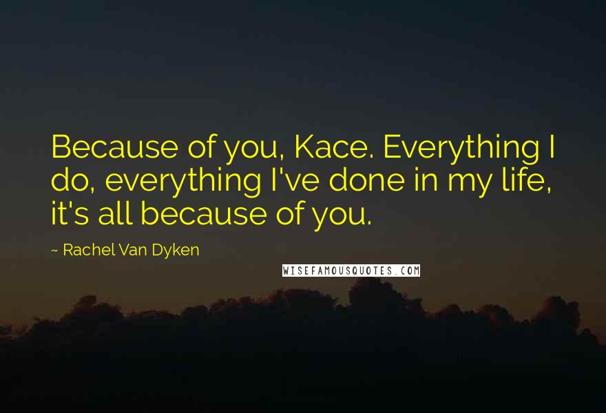 Rachel Van Dyken Quotes: Because of you, Kace. Everything I do, everything I've done in my life, it's all because of you.