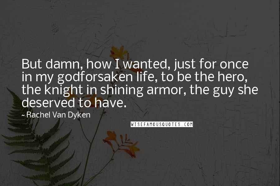 Rachel Van Dyken Quotes: But damn, how I wanted, just for once in my godforsaken life, to be the hero, the knight in shining armor, the guy she deserved to have.