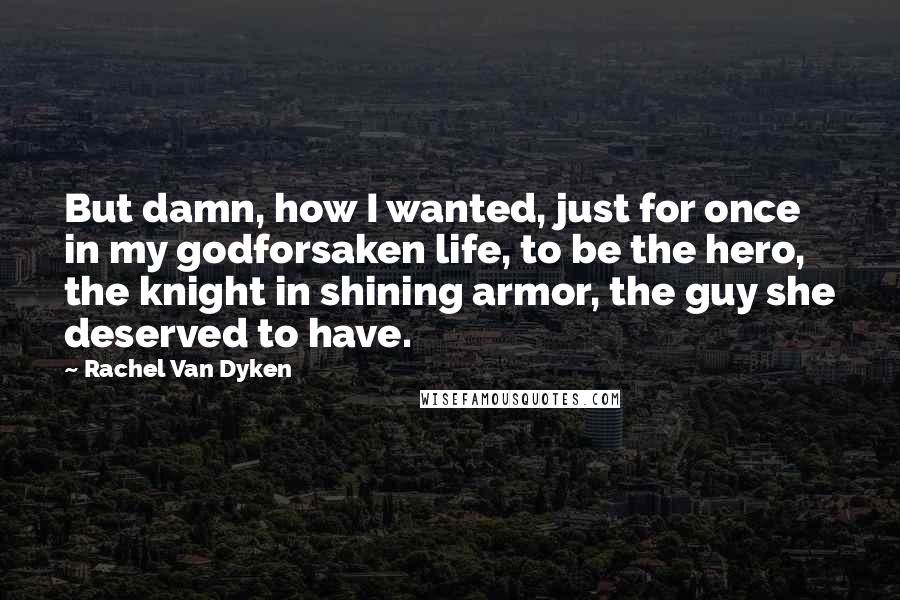 Rachel Van Dyken Quotes: But damn, how I wanted, just for once in my godforsaken life, to be the hero, the knight in shining armor, the guy she deserved to have.