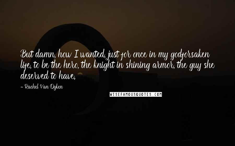 Rachel Van Dyken Quotes: But damn, how I wanted, just for once in my godforsaken life, to be the hero, the knight in shining armor, the guy she deserved to have.