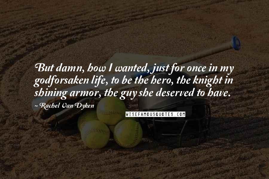 Rachel Van Dyken Quotes: But damn, how I wanted, just for once in my godforsaken life, to be the hero, the knight in shining armor, the guy she deserved to have.