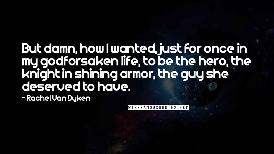 Rachel Van Dyken Quotes: But damn, how I wanted, just for once in my godforsaken life, to be the hero, the knight in shining armor, the guy she deserved to have.