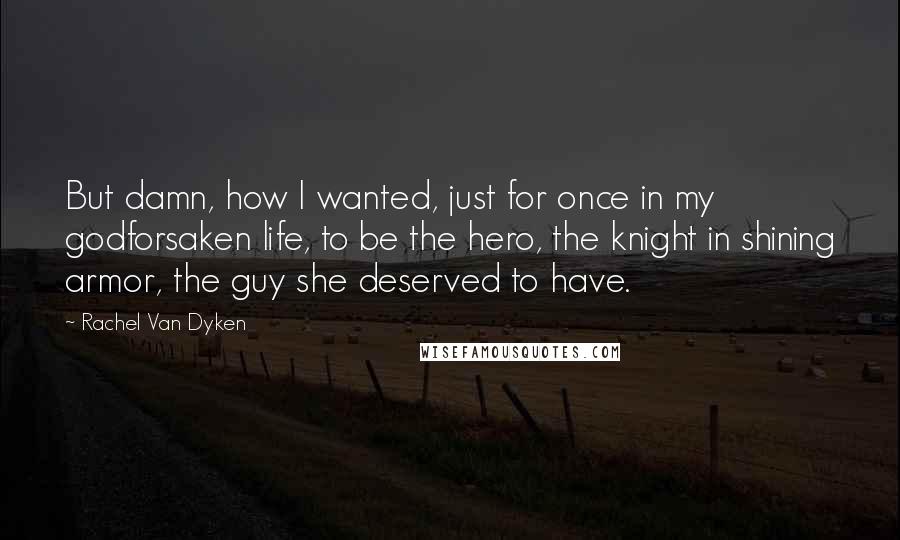 Rachel Van Dyken Quotes: But damn, how I wanted, just for once in my godforsaken life, to be the hero, the knight in shining armor, the guy she deserved to have.