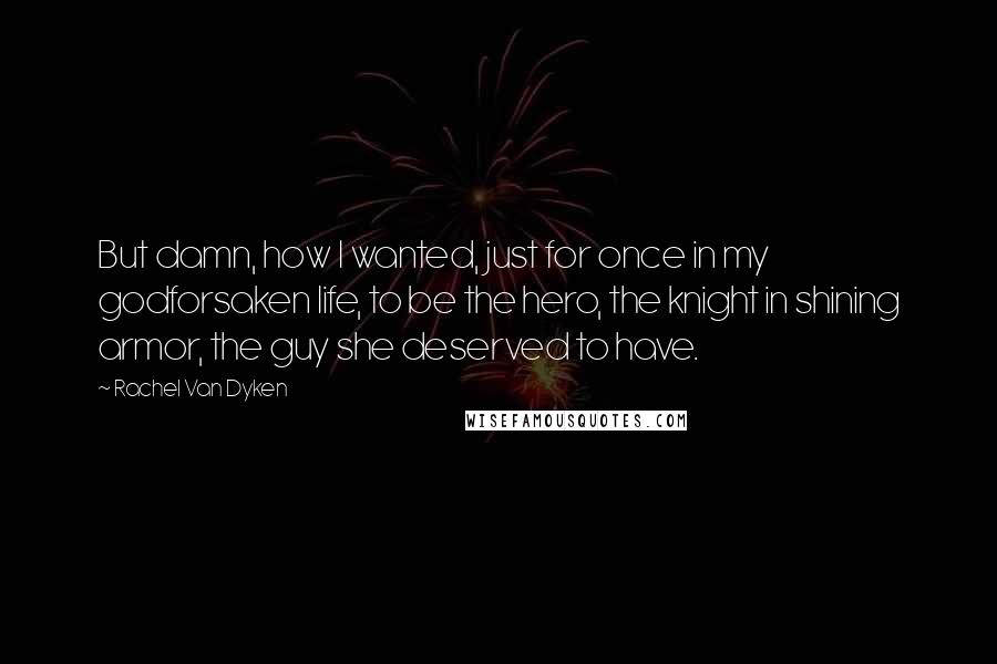 Rachel Van Dyken Quotes: But damn, how I wanted, just for once in my godforsaken life, to be the hero, the knight in shining armor, the guy she deserved to have.