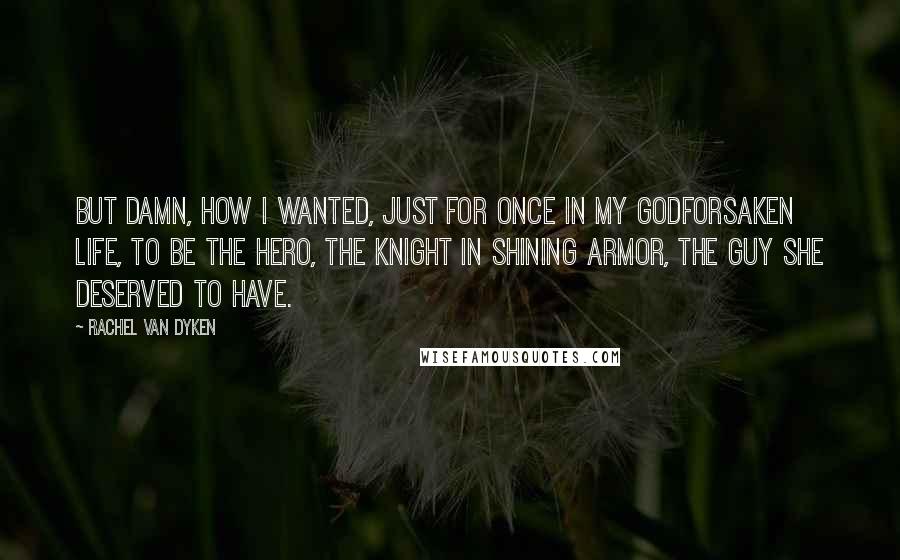 Rachel Van Dyken Quotes: But damn, how I wanted, just for once in my godforsaken life, to be the hero, the knight in shining armor, the guy she deserved to have.