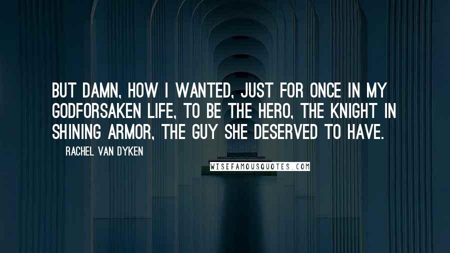 Rachel Van Dyken Quotes: But damn, how I wanted, just for once in my godforsaken life, to be the hero, the knight in shining armor, the guy she deserved to have.