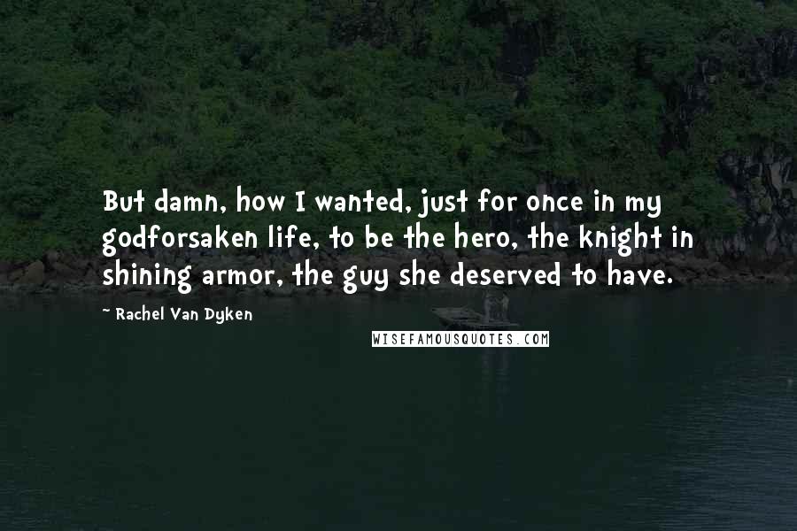 Rachel Van Dyken Quotes: But damn, how I wanted, just for once in my godforsaken life, to be the hero, the knight in shining armor, the guy she deserved to have.