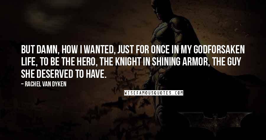 Rachel Van Dyken Quotes: But damn, how I wanted, just for once in my godforsaken life, to be the hero, the knight in shining armor, the guy she deserved to have.