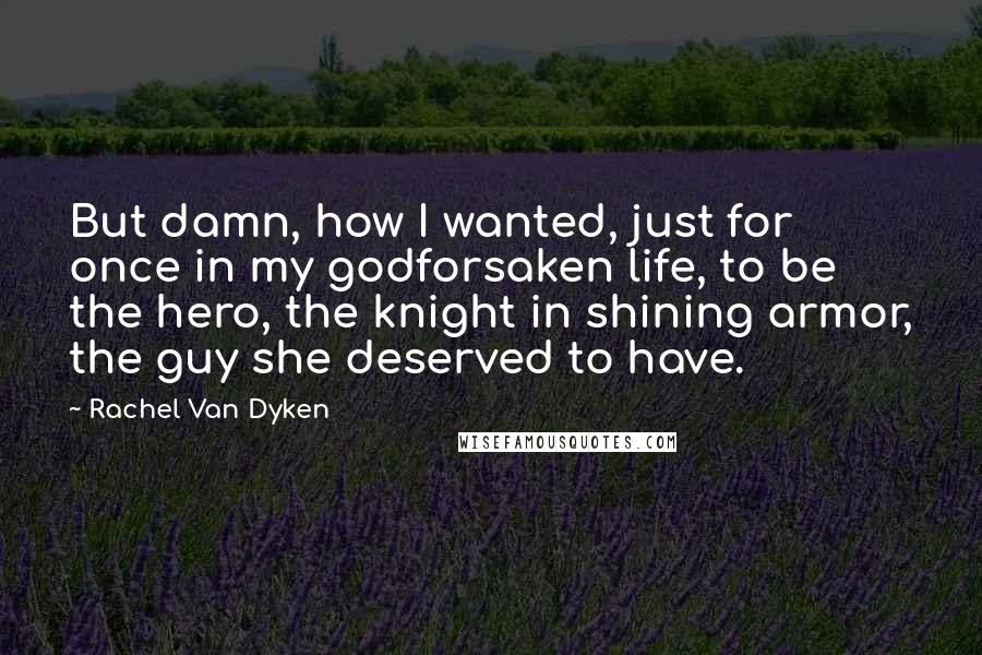 Rachel Van Dyken Quotes: But damn, how I wanted, just for once in my godforsaken life, to be the hero, the knight in shining armor, the guy she deserved to have.