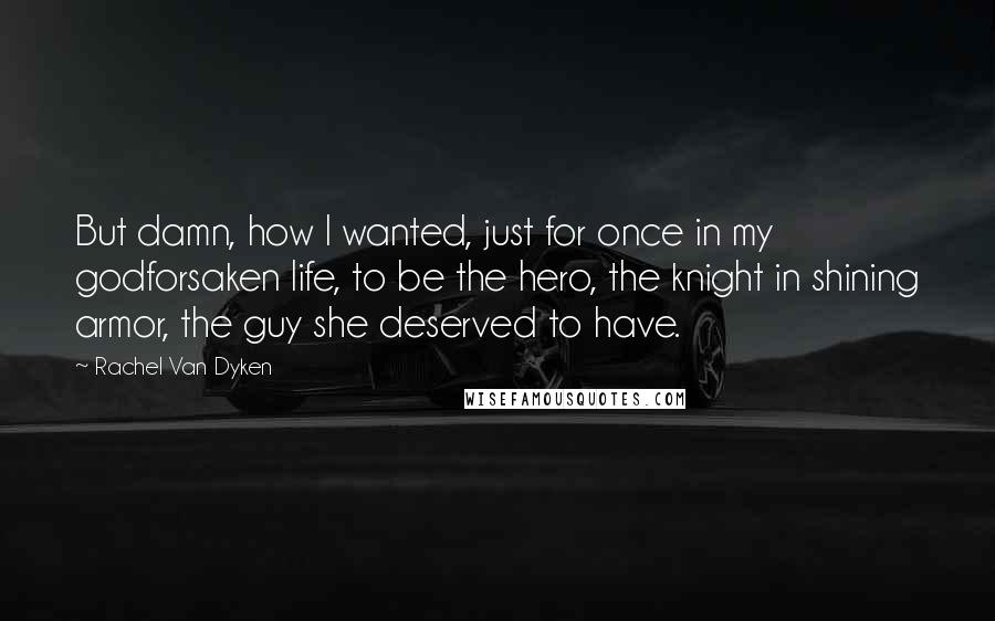 Rachel Van Dyken Quotes: But damn, how I wanted, just for once in my godforsaken life, to be the hero, the knight in shining armor, the guy she deserved to have.