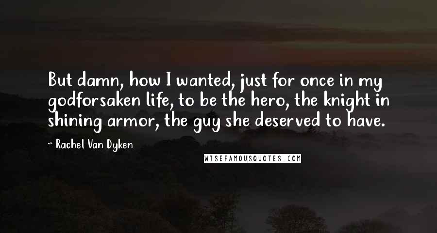 Rachel Van Dyken Quotes: But damn, how I wanted, just for once in my godforsaken life, to be the hero, the knight in shining armor, the guy she deserved to have.