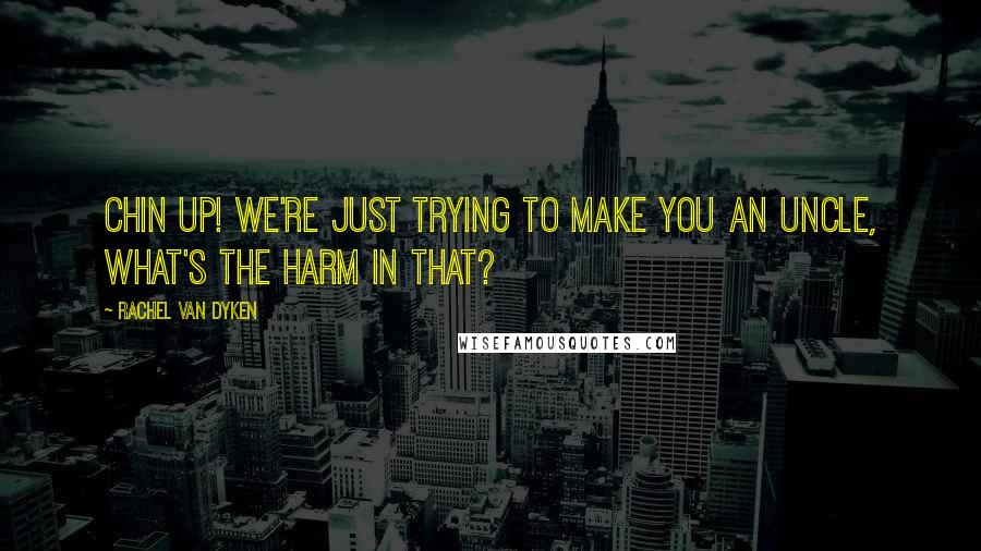 Rachel Van Dyken Quotes: Chin up! We're just trying to make you an Uncle, what's the harm in that?