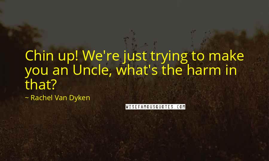 Rachel Van Dyken Quotes: Chin up! We're just trying to make you an Uncle, what's the harm in that?