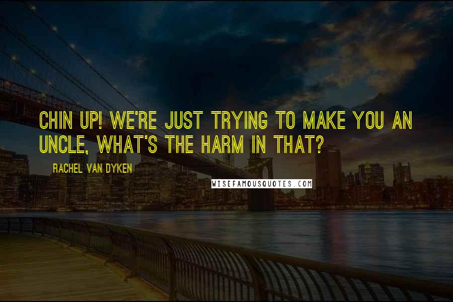 Rachel Van Dyken Quotes: Chin up! We're just trying to make you an Uncle, what's the harm in that?