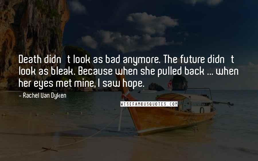 Rachel Van Dyken Quotes: Death didn't look as bad anymore. The future didn't look as bleak. Because when she pulled back ... when her eyes met mine, I saw hope.