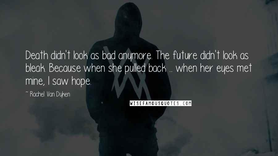 Rachel Van Dyken Quotes: Death didn't look as bad anymore. The future didn't look as bleak. Because when she pulled back ... when her eyes met mine, I saw hope.