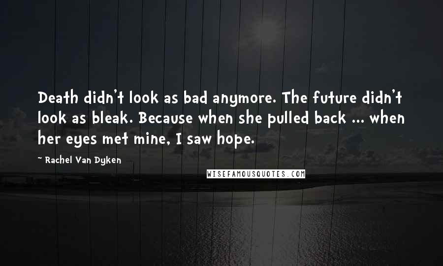 Rachel Van Dyken Quotes: Death didn't look as bad anymore. The future didn't look as bleak. Because when she pulled back ... when her eyes met mine, I saw hope.