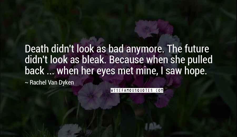 Rachel Van Dyken Quotes: Death didn't look as bad anymore. The future didn't look as bleak. Because when she pulled back ... when her eyes met mine, I saw hope.