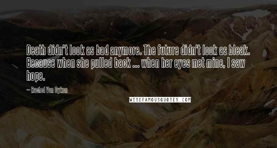 Rachel Van Dyken Quotes: Death didn't look as bad anymore. The future didn't look as bleak. Because when she pulled back ... when her eyes met mine, I saw hope.