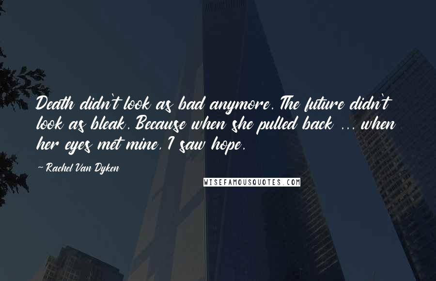 Rachel Van Dyken Quotes: Death didn't look as bad anymore. The future didn't look as bleak. Because when she pulled back ... when her eyes met mine, I saw hope.